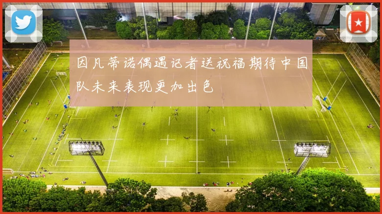 因凡蒂诺偶遇记者送祝福期待中国队未来表现更加出色