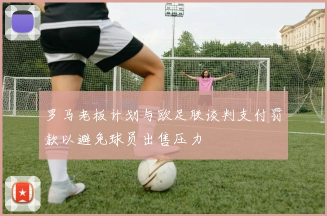 罗马老板计划与欧足联谈判支付罚款以避免球员出售压力