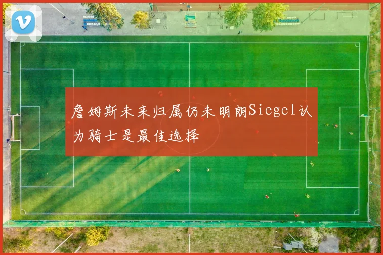 詹姆斯未来归属仍未明朗Siegel认为骑士是最佳选择