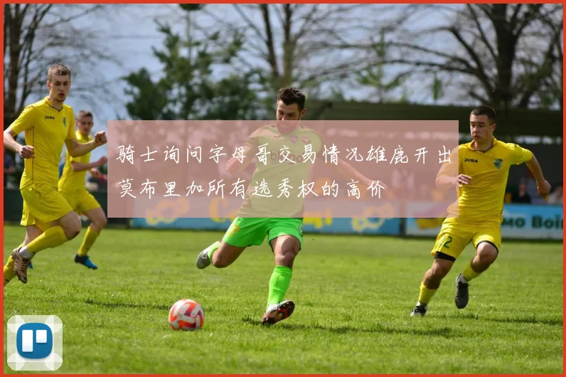 骑士询问字母哥交易情况雄鹿开出莫布里加所有选秀权的高价