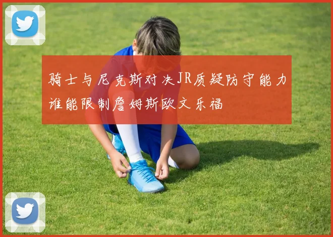 骑士与尼克斯对决JR质疑防守能力谁能限制詹姆斯欧文乐福