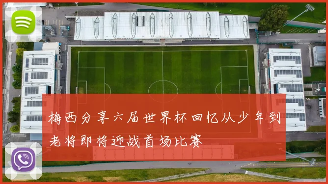 梅西分享六届世界杯回忆从少年到老将即将迎战首场比赛