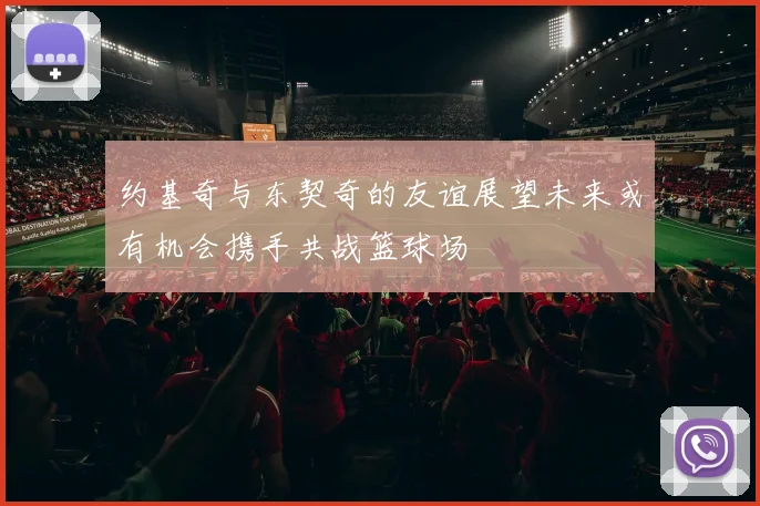 约基奇与东契奇的友谊展望未来或有机会携手共战篮球场