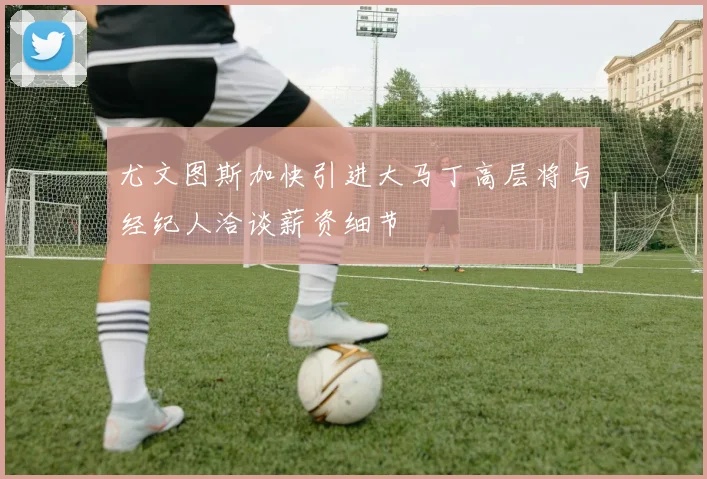 尤文图斯加快引进大马丁高层将与经纪人洽谈薪资细节