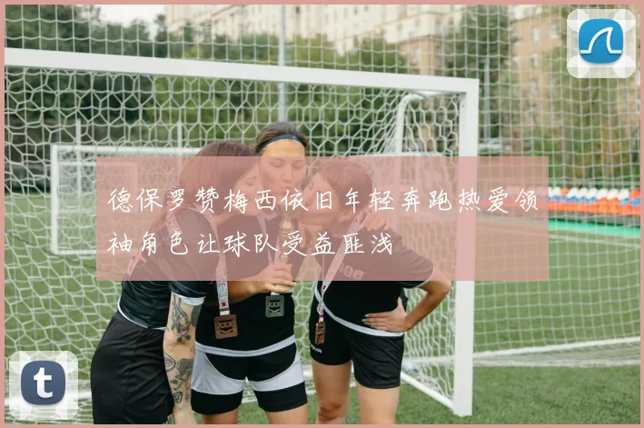 德保罗赞梅西依旧年轻奔跑热爱领袖角色让球队受益匪浅